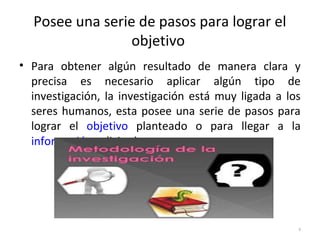 Posee una serie de pasos para lograr el 
objetivo 
• Para obtener algún resultado de manera clara y 
precisa es necesario aplicar algún tipo de 
investigación, la investigación está muy ligada a los 
seres humanos, esta posee una serie de pasos para 
lograr el objetivo planteado o para llegar a la 
información solicitada. 
4 
 