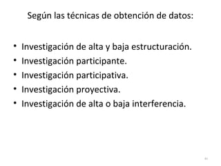 Según las técnicas de obtención de datos: 
• Investigación de alta y baja estructuración. 
• Investigación participante. 
• Investigación participativa. 
• Investigación proyectiva. 
• Investigación de alta o baja interferencia. 
40 
 