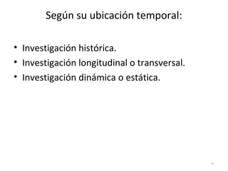 Según su ubicación temporal: 
• Investigación histórica. 
• Investigación longitudinal o transversal. 
• Investigación dinámica o estática. 
41 
 