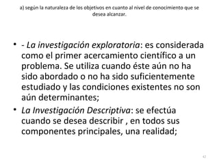 a) según la naturaleza de los objetivos en cuanto al nivel de conocimiento que se 
desea alcanzar. 
• - La investigación exploratoria: es considerada 
como el primer acercamiento científico a un 
problema. Se utiliza cuando éste aún no ha 
sido abordado o no ha sido suficientemente 
estudiado y las condiciones existentes no son 
aún determinantes; 
• La Investigación Descriptiva: se efectúa 
cuando se desea describir , en todos sus 
componentes principales, una realidad; 
42 
 