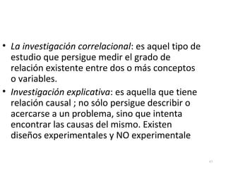 43 
• La investigación correlacional: es aquel tipo de 
estudio que persigue medir el grado de 
relación existente entre dos o más conceptos 
o variables. 
• Investigación explicativa: es aquella que tiene 
relación causal ; no sólo persigue describir o 
acercarse a un problema, sino que intenta 
encontrar las causas del mismo. Existen 
diseños experimentales y NO experimentale 
 