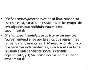 44 
• Diseños cuasiexperimentales: se utilizan cuando no 
es posible asignar al azar los sujetos de los grupos de 
investigación que recibirán tratamiento 
experimental; 
• Diseños experimentales: se aplican experimentos 
"puros", entendiendo por tales los que reúnen tres 
requisitos fundamentales: 1) Manipulación de una o 
más variables independientes; 2) Medir el efecto de 
la variable independiente sobre la variable 
dependiente; y 3) Validadse interna de la situación 
experimental; 
 