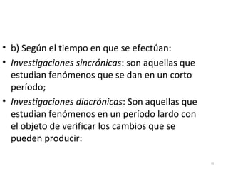 46 
• b) Según el tiempo en que se efectúan: 
• Investigaciones sincrónicas: son aquellas que 
estudian fenómenos que se dan en un corto 
período; 
• Investigaciones diacrónicas: Son aquellas que 
estudian fenómenos en un período lardo con 
el objeto de verificar los cambios que se 
pueden producir: 
 