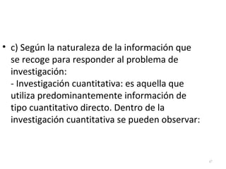 47 
• c) Según la naturaleza de la información que 
se recoge para responder al problema de 
investigación: 
- Investigación cuantitativa: es aquella que 
utiliza predominantemente información de 
tipo cuantitativo directo. Dentro de la 
investigación cuantitativa se pueden observar: 
 