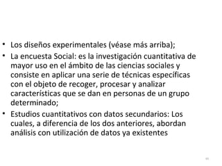 48 
• Los diseños experimentales (véase más arriba); 
• La encuesta Social: es la investigación cuantitativa de 
mayor uso en el ámbito de las ciencias sociales y 
consiste en aplicar una serie de técnicas específicas 
con el objeto de recoger, procesar y analizar 
características que se dan en personas de un grupo 
determinado; 
• Estudios cuantitativos con datos secundarios: Los 
cuales, a diferencia de los dos anteriores, abordan 
análisis con utilización de datos ya existentes 
 