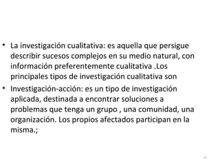 49 
• La investigación cualitativa: es aquella que persigue 
describir sucesos complejos en su medio natural, con 
información preferentemente cualitativa .Los 
principales tipos de investigación cualitativa son 
• Investigación-acción: es un tipo de investigación 
aplicada, destinada a encontrar soluciones a 
problemas que tenga un grupo , una comunidad, una 
organización. Los propios afectados participan en la 
misma.; 
 
