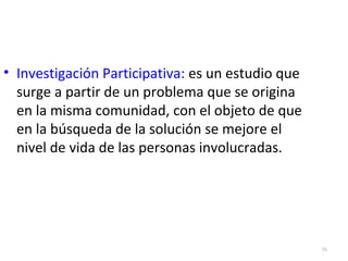 50 
• Investigación Participativa: es un estudio que 
surge a partir de un problema que se origina 
en la misma comunidad, con el objeto de que 
en la búsqueda de la solución se mejore el 
nivel de vida de las personas involucradas. 
 