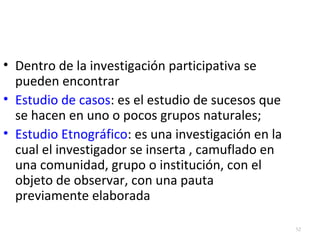52 
• Dentro de la investigación participativa se 
pueden encontrar 
• Estudio de casos: es el estudio de sucesos que 
se hacen en uno o pocos grupos naturales; 
• Estudio Etnográfico: es una investigación en la 
cual el investigador se inserta , camuflado en 
una comunidad, grupo o institución, con el 
objeto de observar, con una pauta 
previamente elaborada 

