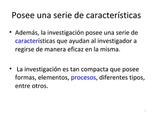 Posee una serie de características 
• Además, la investigación posee una serie de 
características que ayudan al investigador a 
regirse de manera eficaz en la misma. 
• La investigación es tan compacta que posee 
formas, elementos, procesos, diferentes tipos, 
entre otros. 
6 
 