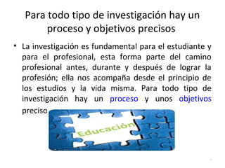 Para todo tipo de investigación hay un 
proceso y objetivos precisos 
• La investigación es fundamental para el estudiante y 
para el profesional, esta forma parte del camino 
profesional antes, durante y después de lograr la 
profesión; ella nos acompaña desde el principio de 
los estudios y la vida misma. Para todo tipo de 
investigación hay un proceso y unos objetivos 
precisos. 
7 
 