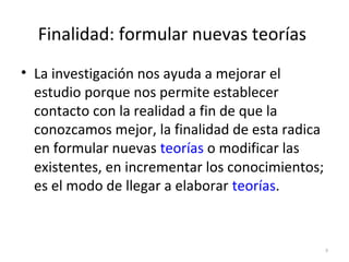 Finalidad: formular nuevas teorías 
• La investigación nos ayuda a mejorar el 
estudio porque nos permite establecer 
contacto con la realidad a fin de que la 
conozcamos mejor, la finalidad de esta radica 
en formular nuevas teorías o modificar las 
existentes, en incrementar los conocimientos; 
es el modo de llegar a elaborar teorías. 
8 
 