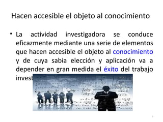 Hacen accesible el objeto al conocimiento 
• La actividad investigadora se conduce 
eficazmente mediante una serie de elementos 
que hacen accesible el objeto al conocimiento 
y de cuya sabia elección y aplicación va a 
depender en gran medida el éxito del trabajo 
investigador. 
• 
9 
 