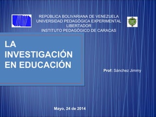 REPÚBLICA BOLIVARIANA DE VENEZUELA
UNIVERSIDAD PEDAGÓGICA EXPERIMENTAL
LIBERTADOR
INSTITUTO PEDAGÓGICO DE CARACAS
LA
INVESTIGACIÓN
EN EDUCACIÓN Prof: Sánchez Jimmy
Mayo, 24 de 2014
 