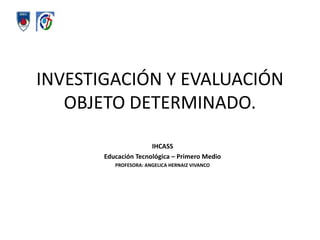 INVESTIGACIÓN Y EVALUACIÓN OBJETO DETERMINADO.  IHCASS Educación Tecnológica – Primero Medio  PROFESORA: ANGELICA HERNAIZ VIVANCO 