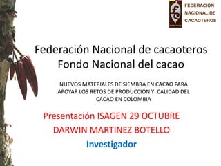 Federación Nacional de cacaoteros Fondo Nacional del cacao 
Presentación ISAGEN 29 OCTUBRE 
DARWIN MARTINEZ BOTELLO 
Investigador 
NUEVOS MATERIALES DE SIEMBRA EN CACAO PARA APOYAR LOS RETOS DE PRODUCCIÓN Y CALIDAD DEL CACAO EN COLOMBIA  