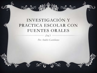 INVESTIGACIÓN Y
PRACTICA ESCOLAR CON
   FUENTES ORALES

      Por Andrés Castellanos
 