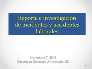Reporte e investigación
de incidentes y accidentes
laborales
Noviembre 7, 2016
Diplomado Docencia Universitaria JIC
 