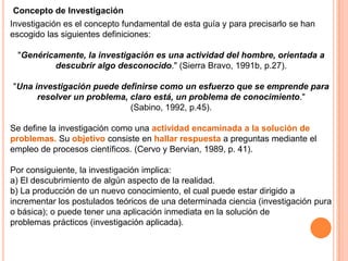 Concepto de Investigación
Investigación es el concepto fundamental de esta guía y para precisarlo se han
escogido las siguientes definiciones:
"Genéricamente, la investigación es una actividad del hombre, orientada a
descubrir algo desconocido." (Sierra Bravo, 1991b, p.27).
"Una investigación puede definirse como un esfuerzo que se emprende para
resolver un problema, claro está, un problema de conocimiento."
(Sabino, 1992, p.45).
Se define la investigación como una actividad encaminada a la solución de
problemas. Su objetivo consiste en hallar respuesta a preguntas mediante el
empleo de procesos científicos. (Cervo y Bervian, 1989, p. 41).
Por consiguiente, la investigación implica:
a) El descubrimiento de algún aspecto de la realidad.
b) La producción de un nuevo conocimiento, el cual puede estar dirigido a
incrementar los postulados teóricos de una determinada ciencia (investigación pura
o básica); o puede tener una aplicación inmediata en la solución de
problemas prácticos (investigación aplicada).

 