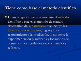 4
Tiene como base el método científicoTiene como base el método científico
 La investigación tiene como base elLa investigación tiene como base el métodométodo
científico y este es el método de estudiocientífico y este es el método de estudio
sistemático de lasistemático de la naturalezanaturaleza que incluye lasque incluye las
técnicastécnicas dede observaciónobservación, reglas para el, reglas para el
razonamiento y la predicción, ideas sobre larazonamiento y la predicción, ideas sobre la
experimentación planificada y los modos deexperimentación planificada y los modos de
comunicar los resultados experimentales ycomunicar los resultados experimentales y
teóricos.teóricos.
 
