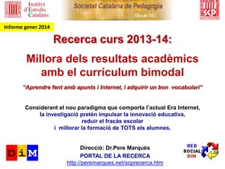 Recerca: el currículum bimodal a Catalunya
curs 2014-15
Millora dels resultats acadèmics
amb el currículum bimodal (v. 1.0)
i les bases del nou paradigma formatiu de l’Era Internet
S’impulsa la innovació educativa als centres per tal d’aconseguir:
- Reduir el fracàs escolar
- Que TOTS els alumnes aprenguin més
- Proporcionar una formació més adient als nostres temps
Informe final
Dr. Pere Marquès (2015) http://peremarques.net/ UAB – grup DIM
PROJECTE: EL CURRÍCULUM BIMODAL A CATALUNYA
 