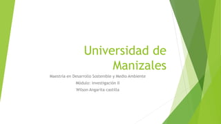 Universidad de
Manizales
Maestría en Desarrollo Sostenible y Medio Ambiente
Módulo: investigación II
Wilson Angarita castilla
 
