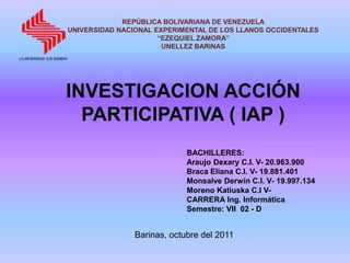 REPÚBLICA BOLIVARIANA DE VENEZUELA
UNIVERSIDAD NACIONAL EXPERIMENTAL DE LOS LLANOS OCCIDENTALES
                      “EZEQUIEL ZAMORA”
                       UNELLEZ BARINAS




INVESTIGACION ACCIÓN
  PARTICIPATIVA ( IAP )
                             BACHILLERES:
                             Araujo Dexary C.I. V- 20.963.900
                             Braca Eliana C.I. V- 19.881.401
                             Monsalve Derwin C.I. V- 19.997.134
                             Moreno Katiuska C.I V-
                             CARRERA Ing. Informática
                             Semestre: VII 02 - D


                Barinas, octubre del 2011
 