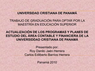 UNIVERSIDAD CRISTIANA DE PANAMÁ TRABAJO DE GRADUACIÓN PARA OPTAR POR LA MAESTRÍA EN EDUCACIÓN SUPERIOR ACTUALIZACIÓN DE LOS PROGRAMAS Y PLANES DE ESTUDIO DEL ÁREA CONTABLE Y FINANCIERA DE LA UNIVERSIDDAD CRISTIANA DE PANAMÁ Presentado por: Roy Danilo Jaén Herrera Carlos Edilberto Barrios Herrera Panamá 2010 