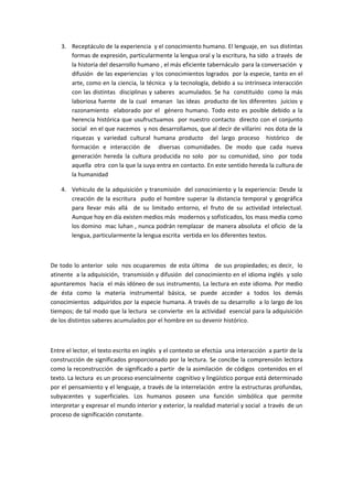 3. Receptáculo de la experiencia y el conocimiento humano. El lenguaje, en sus distintas
       formas de expresión, particularmente la lengua oral y la escritura, ha sido a través de
       la historia del desarrollo humano , el más eficiente tabernáculo para la conversación y
       difusión de las experiencias y los conocimientos logrados por la especie, tanto en el
       arte, como en la ciencia, la técnica y la tecnología, debido a su intrínseca interacción
       con las distintas disciplinas y saberes acumulados. Se ha constituido como la más
       laboriosa fuente de la cual emanan las ideas producto de los diferentes juicios y
       razonamiento elaborado por el género humano. Todo esto es posible debido a la
       herencia histórica que usufructuamos por nuestro contacto directo con el conjunto
       social en el que nacemos y nos desarrollamos, que al decir de villarini nos dota de la
       riquezas y variedad cultural humana producto del largo proceso histórico de
       formación e interacción de diversas comunidades. De modo que cada nueva
       generación hereda la cultura producida no solo por su comunidad, sino por toda
       aquella otra con la que la suya entra en contacto. En este sentido hereda la cultura de
       la humanidad

    4. Vehículo de la adquisición y transmisión del conocimiento y la experiencia: Desde la
       creación de la escritura pudo el hombre superar la distancia temporal y geográfica
       para llevar más allá de su limitado entorno, el fruto de su actividad intelectual.
       Aunque hoy en día existen medios más modernos y sofisticados, los mass media como
       los domino mac luhan , nunca podrán remplazar de manera absoluta el oficio de la
       lengua, particularmente la lengua escrita vertida en los diferentes textos.



De todo lo anterior solo nos ocuparemos de esta última de sus propiedades; es decir, lo
atinente a la adquisición, transmisión y difusión del conocimiento en el idioma inglés y solo
apuntaremos hacia el más idóneo de sus instrumento, La lectura en este idioma. Por medio
de ésta como la materia instrumental básica, se puede acceder a todos los demás
conocimientos adquiridos por la especie humana. A través de su desarrollo a lo largo de los
tiempos; de tal modo que la lectura se convierte en la actividad esencial para la adquisición
de los distintos saberes acumulados por el hombre en su devenir histórico.



Entre el lector, el texto escrito en inglés y el contexto se efectúa una interacción a partir de la
construcción de significados proporcionado por la lectura. Se concibe la comprensión lectora
como la reconstrucción de significado a partir de la asimilación de códigos contenidos en el
texto. La lectura es un proceso esencialmente cognitivo y lingüístico porque está determinado
por el pensamiento y el lenguaje, a través de la interrelación entre la estructuras profundas,
subyacentes y superficiales. Los humanos poseen una función simbólica que permite
interpretar y expresar el mundo interior y exterior, la realidad material y social a través de un
proceso de significación constante.
 
