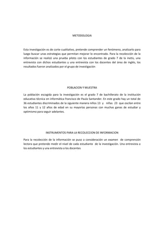 METODOLOGIA



Esta investigación es de corte cualitativo, pretende comprender un fenómeno, analizarlo para
luego buscar unas estrategias que permitan mejorar lo encontrado. Para la recolección de la
información se realizó una prueba piloto con los estudiantes de grado 7 de la inetis, una
entrevista con dichos estudiantes y una entrevista con los docentes del área de inglés, los
resultados fueron analizados por el grupo de investigación




                                  POBLACION Y MUESTRA

La población escogida para la investigación es el grado 7 de bachillerato de la institución
educativa técnica en informática francisco de Paula Santander. En este grado hay un total de
36 estudiantes discriminados de la siguiente manera niños 13 y niñas 23 que oscilan entre
los años 11 y 12 años de edad en su mayorías personas con muchas ganas de estudiar y
optimismo para seguir adelantes.




                 INSTRUMENTOS PARA LA RECOLECCION DE INFORMACION

Para la recolección de la información se puso a consideración un examen de comprensión
lectora que pretende medir el nivel de cada estudiante de la investigación. Una entrevista a
los estudiantes y una entrevista a los docentes
 