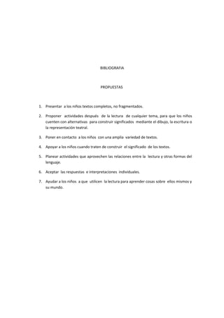 BIBLIOGRAFIA



                                    PROPUESTAS



1. Presentar a los niños textos completos, no fragmentados.

2. Proponer actividades después de la lectura de cualquier tema, para que los niños
   cuenten con alternativas para construir significados mediante el dibujo, la escritura o
   la representación teatral.

3. Poner en contacto a los niños con una amplia variedad de textos.

4. Apoyar a los niños cuando traten de construir el significado de los textos.

5. Planear actividades que aprovechen las relaciones entre la lectura y otras formas del
   lenguaje.

6. Aceptar las respuestas e interpretaciones individuales.

7. Ayudar a los niños a que utilicen la lectura para aprender cosas sobre ellos mismos y
   su mundo.
 