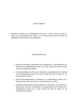 OBJETIVO GENERAL




MEJORAR EL PROCESO DE LA COMPRENSION LECTORA EN EL NIVEL LITERAL DEL AREA DE
INGLES EN LOS ESTUDIANTES DEL GRADO 7 DE LA INSTITUCION EDUCATIVA TECNICA EN
INFORMATICA FRANCISCO DE PAULA SANTANDER.




                            OBJETIVOS ESPECIFICOS




   1. REALIZAR ACTIVIDADES PEDAGOGICAS QUE GARANTICEN EL MEJORAMIENTO DEL
      PROCESO DE LA COMPRENSION LECTORA EN EL NIVEL LITERAL DEL AREA DE INGLES
      DE LOS ESTUDIANTES DEL GRADO 7.

   2. UTILIZAR METODOLOGIA ACTIVA QUE PROPENDA AL MEJORAMIENTO DEL PROCESO
      DE LA COMPRENSION LECTORA EN EL NIVEL LITERAL DEL AREA DE INGLES DE LOS
      ESTUDIANTES DEL GRADO 7.

   3. EVALUAR PERMANENTEMENTE EL PROCESO DE LA COMPRENSION LECTORA EN EL
      NIVEL LITERAL DEL AREA DE INGLES DE LOS ESTUDIANTES DEL GRADO 7.

   4. ENSEÑAR EN FORMA PROACTIVA CON METODOS Y ESTRATEGIAS QUE FACILITEN LA
      ADQUISICION, DIFUSION Y TRANSMISION DEL CONOCIMIENTO DEL PROCESO DE LA
      COMPRENSION LECTORA EN EL NIVEL LITERAL DEL AREA DE INGLES DE LOS
      ESTUDIANTES DEL GRADO 7.
 