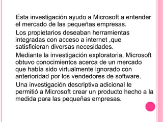 Esta investigación ayudo a Microsoft a entender el mercado de las pequeñas empresas. Los propietarios deseaban herramientas integradas con acceso a internet ,que satisficieran diversas necesidades.  Mediante la investigación exploratoria, Microsoft obtuvo conocimientos acerca de un mercado que había sido virtualmente ignorado con anterioridad por los vendedores de software. Una investigación descriptiva adicional le permitió a Microsoft crear un producto hecho a la medida para las pequeñas empresas.  