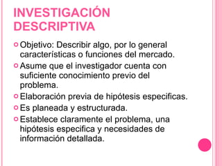INVESTIGACIÓN DESCRIPTIVA Objetivo: Describir algo, por lo general características o funciones del mercado. Asume que el investigador cuenta con suficiente conocimiento previo del problema. Elaboración previa de hipótesis especificas. Es planeada y estructurada. Establece claramente el problema, una hipótesis especifica y necesidades de información detallada. 