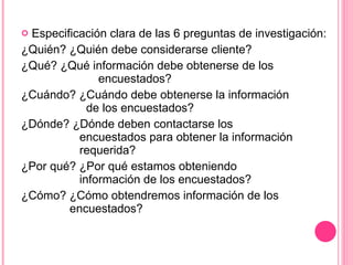 Especificación clara de las 6 preguntas de investigación: ¿Quién? ¿Quién debe considerarse cliente? ¿Qué? ¿Qué información debe obtenerse de los      encuestados? ¿Cuándo? ¿Cuándo debe obtenerse la información    de los encuestados? ¿Dónde? ¿Dónde deben contactarse los    encuestados para obtener la información      requerida? ¿Por qué? ¿Por qué estamos obteniendo      información de los encuestados? ¿Cómo? ¿Cómo obtendremos información de los      encuestados? 