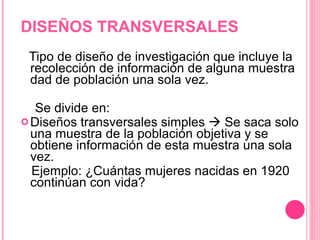 DISEÑOS TRANSVERSALES Tipo de diseño de investigación que incluye la recolección de información de alguna muestra dad de población una sola vez.  Se divide en:  Diseños transversales simples    Se saca solo una muestra de la población objetiva y se obtiene información de esta muestra una sola vez.  Ejemplo: ¿Cuántas mujeres nacidas en 1920 continúan con vida? 