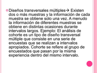 Diseños transversales múltiples   Existen dos o más muestras y la información de cada muestra se obtiene solo una vez. A menudo la información de diferentes muestras se obtiene en distintas ocasiones durante intervalos largos. Ejemplo: El análisis de cohorte es un tipo de diseño transversal múltiple que consiste en una serie de encuestas que se realizan a intervalos apropiados. Cohorte se refiere al grupo de encuestados que pasan por la misma experiencia dentro del mismo intervalo. 
