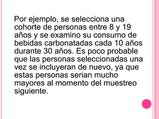 Por ejemplo, se selecciona una cohorte de personas entre 8 y 19 años y se examino su consumo de bebidas carbonatadas cada 10 años durante 30 años. Es poco probable que las personas seleccionadas una vez se incluyeran de nuevo, ya que estas personas serian mucho mayores al momento del muestreo siguiente. 