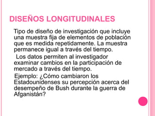 DISEÑOS LONGITUDINALES Tipo de diseño de investigación que incluye una muestra fija de elementos de población que es medida repetidamente. La muestra permanece igual a través del tiempo.  Los datos permiten al investigador examinar cambios en la participación de mercado a través del tiempo. Ejemplo: ¿Cómo cambiaron los Estadounidenses su percepción acerca del desempeño de Bush durante la guerra de Afganistán? 