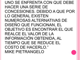 “ AL DISEÑAR UNA INVESTIGACIÓN, UNO SE ENFRENTA CON QUE DEBE HACER UNA SERIE DE CONCESIONES. DEBIDO A QUE POR LO GENERAL EXISTEN NUMEROSAS ALTERNATIVAS DE DISEÑO QUE FUNCIONAN, EL OBJETIVO ES ENCONTRAR EL QUE REALCE EL VALOR DE LA INFORMACIÓN OBTENIDA, AL TIEMPO QUE SE REDUCE EL COSTO DE HACERLO.”  MIKE PIETRANGELO 