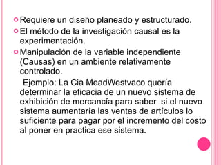 Requiere un diseño planeado y estructurado. El método de la investigación causal es la experimentación.  Manipulación de la variable independiente (Causas) en un ambiente relativamente controlado. Ejemplo: La Cia MeadWestvaco quería determinar la eficacia de un nuevo sistema de exhibición de mercancía para saber  si el nuevo sistema aumentaría las ventas de artículos lo suficiente para pagar por el incremento del costo al poner en practica ese sistema. 