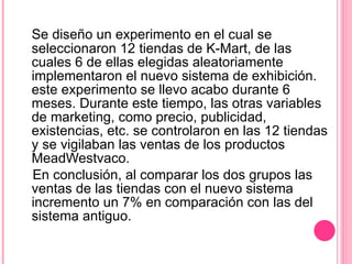 Se diseño un experimento en el cual se seleccionaron 12 tiendas de K-Mart, de las cuales 6 de ellas elegidas aleatoriamente implementaron el nuevo sistema de exhibición. este experimento se llevo acabo durante 6 meses. Durante este tiempo, las otras variables de marketing, como precio, publicidad, existencias, etc. se controlaron en las 12 tiendas y se vigilaban las ventas de los productos MeadWestvaco.  En conclusión, al comparar los dos grupos las ventas de las tiendas con el nuevo sistema incremento un 7% en comparación con las del sistema antiguo.  