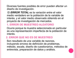 Diversas fuentes posibles de error pueden afectar un diseño de investigación. El  ERROR TOTAL  es la variación entre el valor medio verdadero en la población de la variable de interés, y el valor medio observado obtenido en el proyecto de investigación de mercados. 1. ERROR DE MUESTREO ALEATORIO Ocurre porque la muestra seleccionada en particular es una representación imperfecta de la población de interés.     2. ERROR QUE NO ES DE MUESTREO Son resultado de una variable de razones, incluyendo errores de definición de problemas, método, escala, diseño de cuestionarios, métodos de entrevista, preparación de datos y análisis. 