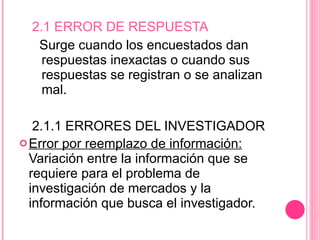 2.1 ERROR DE RESPUESTA  Surge cuando los encuestados dan respuestas inexactas o cuando sus respuestas se registran o se analizan mal. 2.1.1 ERRORES DEL INVESTIGADOR Error por reemplazo de información:  Variación entre la información que se requiere para el problema de investigación de mercados y la información que busca el investigador. 