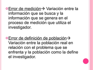Error de medición   Variación entre la información que se busca y la información que se genera en el proceso de medición que utiliza el investigador. Error de definición de población   Variación entre la población real en relación con el problema que se enfrenta y la población como la define el investigador. 