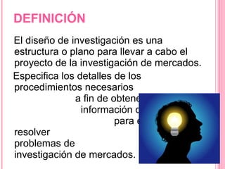 DEFINICIÓN El diseño de investigación es una estructura o plano para llevar a cabo el proyecto de la investigación de mercados. Especifica los detalles de los procedimientos necesarios  a fin de obtener la  información que se necesita  para estructurar o resolver  los problemas de  investigación de mercados. 