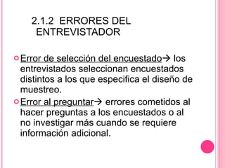 2.1.2  ERRORES DEL  ENTREVISTADOR Error de selección del encuestado   los entrevistados seleccionan encuestados distintos a los que especifica el diseño de muestreo.  Error al preguntar   errores cometidos al hacer preguntas a los encuestados o al no investigar más cuando se requiere información adicional. 