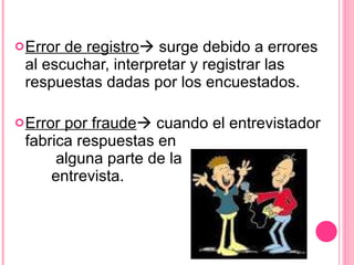 Error de registro   surge debido a errores al escuchar, interpretar y registrar las respuestas dadas por los encuestados. Error por fraude   cuando el entrevistador fabrica respuestas en  alguna parte de la  entrevista. 
