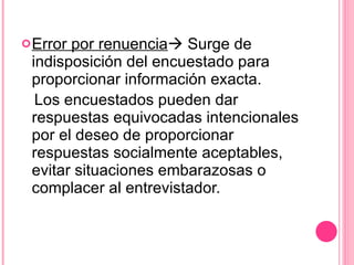 Error por renuencia   Surge de indisposición del encuestado para proporcionar información exacta. Los encuestados pueden dar respuestas equivocadas intencionales por el deseo de proporcionar respuestas socialmente aceptables, evitar situaciones embarazosas o complacer al entrevistador. 