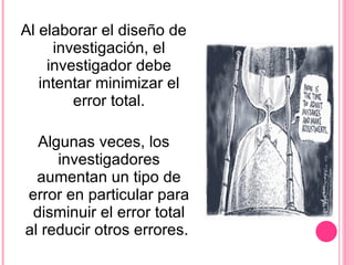 Al elaborar el diseño de investigación, el investigador debe intentar minimizar el error total. Algunas veces, los investigadores aumentan un tipo de error en particular para disminuir el error total al reducir otros errores.  