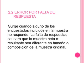 2.2 ERROR POR FALTA DE    RESPUESTA Surge cuando alguno de los encuestados incluidos en la muestra no responde. La falta de respuestas causara que la muestra neta o resultante sea diferente en tamaño o composición de la muestra original.  